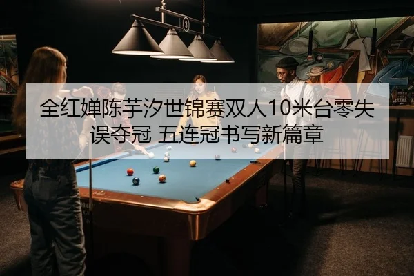 全红婵陈芋汐世锦赛双人10米台零失误夺冠 五连冠书写新篇章